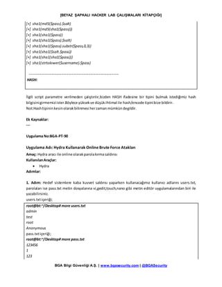 [BEYAZ ŞAPKALI HACKER LAB ÇALIŞMALARI KİTAPÇIĞI]
BGA Bilgi Güvenliği A.Ş. | www.bgasecurity.com | @BGASecurity
[+] sha1(md5($pass).$salt)
[+] sha1(md5(sha1($pass)))
[+] sha1(sha1($pass))
[+] sha1(sha1($pass).$salt)
[+] sha1(sha1($pass).substr($pass,0,3))
[+] sha1(sha1($salt.$pass))
[+] sha1(sha1(sha1($pass)))
[+] sha1(strtolower($username).$pass)
-------------------------------------------------------------------------
HASH:
İlgili script parametre verilmeden çalıştırılır,bizden HASH ifadesine bir tipini bulmak istediğimiz hash
bilgisinigirmemiziister.Böylece yüksekve düşükihtimal ile hash/encode tipinibize bildirir.
Not:Hashtipininkesinolarakbilinmesi herzamanmümkündegildir.
Ek Kaynaklar:
---
Uygulama No:BGA-PT-90
Uygulama Adı: Hydra Kullanarak Online Brute Force Atakları
Amaç: Hydra aracı ile onlineolarakparolakırmasaldırısı
KullanılanAraçlar:
 Hydra
Adımlar:
1. Adım: Hedef sistemlere kaba kuvvet saldırısı yaparken kullanacağımız kullanıcı adlarını users.txt,
parolaları ise pass.txt metin dosyalarına vi,gedit,touch,nano gibi metin editör uygulamalarından biri ile
yazabilirsiniz.
users.txtiçeriği;
root@bt:~/Desktop# more users.txt
admin
test
root
Anonymous
pass.txtiçeriği;
root@bt:~/Desktop# more pass.txt
123456
1
123
 