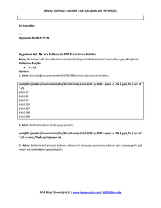 [BEYAZ ŞAPKALI HACKER LAB ÇALIŞMALARI KİTAPÇIĞI]
BGA Bilgi Güvenliği A.Ş. | www.bgasecurity.com | @BGASecurity
…
Ek Kaynaklar:
---
Uygulama No:BGA-PT-93
Uygulama Adı: Ncrack Kullanarak RDP Brute Force Atakları
Amaç: Birsubnetteki tümsistemlere remotedesktopprotokolünebrute force saldırısıgerçekleştirme
KullanılanAraçlar:
 Ncrack
Adımlar:
1. Adım:Bulunduğumuznetworkteki RDP(3389) servisi açıkolanlarıbulalım;
root@bt:/pentest/enumeration/dns/fierce# nmap 6.6.6.0/24 -p 3389 --open -n -PN | grep for | cut -d '
' -f5
6.6.6.57
6.6.6.84
6.6.6.97
6.6.6.110
6.6.6.197
6.6.6.198
6.6.6.199
2. Adım:Bu IP adreslerinibirdosyayayazalım;
root@bt:/pentest/enumeration/dns/fierce# nmap 6.6.6.0/24 -p 3389 --open -n -PN | grep for | cut -d '
' -f5 >> /root/Desktop/rdpopen.txt
3. Adım: Saldırıda kullanılacak kullanıcı adlarını bir dosyaya yazdırıyoruz.Bunun için vi,nano,gedit gibi
metineditörlerindenfaydalanılabilir.
 