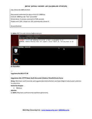 [BEYAZ ŞAPKALI HACKER LAB ÇALIŞMALARI KİTAPÇIĞI]
BGA Bilgi Güvenliği A.Ş. | www.bgasecurity.com | @BGASecurity
rdp://6.6.6.55:3389 finished.
Discovered credentials forrdp on 6.6.6.55 3389/tcp:
6.6.6.55 3389/tcp rdp:'test' 'passw0rd'
Ncrackdone:4 services scanned in 27.00 seconds.
Probessent:158 | timed-out:30 | prematurely-closed:0
Ncrackfinished.
5. Adım:RDP ile uzaksisteme bağlanmakiçin;
Ek Kaynaklar:
---
Uygulama No:BGA-PT-94
Uygulama Adı: HTTP Basic Auth Korumalı Sitelere Yönelik Brute Force
Amaç: Web basic auth korumalı web uygulamalarında kullanılan user/pass bilgisini kaba kuvvet saldırıları
ile elde etme
KullanılanAraçlar:
 Medusa
Adımlar:
1. Adım:Http basic authkorumalısayfalarıngörünümü;
 