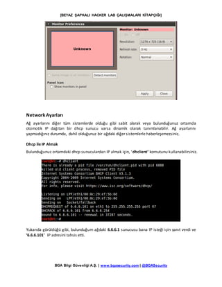 [BEYAZ ŞAPKALI HACKER LAB ÇALIŞMALARI KİTAPÇIĞI]
BGA Bilgi Güvenliği A.Ş. | www.bgasecurity.com | @BGASecurity
Network Ayarları
Ağ ayarlarını diğer tüm sistemlerde olduğu gibi sabit olarak veya bulunduğunuz ortamda
otomotik IP dağıtan bir dhcp sunucu varsa dinamik olarak tanımlanabilir. Ağ ayarlarını
yapmadığınız durumda, dahil olduğunuz bir ağdaki diğer sistemlerle haberleşemezsiniz.
Dhcp ile IP Almak
Bulunduğunuz ortamdaki dhcp sunuculardan IP almak için, ‘dhclient’ komutunu kullanabilirsiniz.
Yukarıda görüldüğü gibi, bulunduğum ağdaki 6.6.6.1 sunucusu bana IP isteği için yanıt verdi ve
‘6.6.6.101’ IP adresini tahsis etti.
 