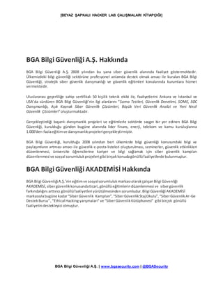 [BEYAZ ŞAPKALI HACKER LAB ÇALIŞMALARI KİTAPÇIĞI]
BGA Bilgi Güvenliği A.Ş. | www.bgasecurity.com | @BGASecurity
BGA Bilgi Güvenliği A.Ş. Hakkında
BGA Bilgi Güvenliği A.Ş. 2008 yılından bu yana siber güvenlik alanında faaliyet göstermektedir.
Ülkemizdeki bilgi güvenliği sektörüne profesyonel anlamda destek olmak amacı ile kurulan BGA Bilgi
Güvenliği, stratejik siber güvenlik danışmanlığı ve güvenlik eğitimleri konularında kurumlara hizmet
vermektedir.
Uluslararası geçerliliğe sahip sertifikalı 50 kişilik teknik ekibi ile, faaliyetlerini Ankara ve İstanbul ve
USA’da sürdüren BGA Bilgi Güvenliği’nin ilgi alanlarını “Sızma Testleri, Güvenlik Denetimi, SOME, SOC
Danışmanlığı, Açık Kaynak Siber Güvenlik Çözümleri, Büyük Veri Güvenlik Analizi ve Yeni Nesil
Güvenlik Çözümleri”oluşturmaktadır.
Gerçekleştirdiği başarılı danışmanlık projeleri ve eğitimlerle sektörde saygın bir yer edinen BGA Bilgi
Güvenliği, kurulduğu günden bugüne alanında lider finans, enerji, telekom ve kamu kuruluşlarına
1.000'den fazlaeğitimve danışmanlıkprojelerigerçekleştirmiştir.
BGA Bilgi Güvenliği, kurulduğu 2008 yılından beri ülkemizde bilgi güvenliği konusundaki bilgi ve
paylaşımların artması amacı ile güvenlik e-posta listeleri oluşturulması, seminerler, güvenlik etkinlikleri
düzenlenmesi, üniversite öğrencilerine kariyer ve bilgi sağlamak için siber güvenlik kampları
düzenlenmesi ve sosyal sorumlulukprojeleri gibi birçokkonudagönüllüfaaliyetlerde bulunmuştur.
BGA Bilgi Güvenliği AKADEMİSİ Hakkında
BGA Bilgi GüvenliğiA.Ş.’nin eğitimve sosyalsorumlulukmarkasıolarakçalışanBilgi Güvenliği
AKADEMİSİ,sibergüvenlikkonusundaticari,gönüllüeğitimlerindüzenlenmesi ve sibergüvenlik
farkındalığını arttırıcı gönüllüfaaliyetleri yürütülmesindensorumludur.Bilgi Güvenliği AKADEMİSİ
markasıylabugüne kadar“SiberGüvenlik Kampları”,“SiberGüvenlikStaj Okulu”,“SiberGüvenlikAr-Ge
DestekBursu”, ”Ethical Hacking yarışmaları” ve “SiberGüvenlikKütüphanesi” gibi birçok gönüllü
faaliyetindestekleyici olmuştur.
 