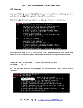 [BEYAZ ŞAPKALI HACKER LAB ÇALIŞMALARI KİTAPÇIĞI]
BGA Bilgi Güvenliği A.Ş. | www.bgasecurity.com | @BGASecurity
Sabit IP Ataması
Linux sistemlerde ağ ayarları ‘ifconfig’ komutu ve parametreleri ile yönetilir. Ağ ayarlarını
görüntülemek ve değişiklikler yapmak için ‘ifconfig’ komutu kullanılır.
Kullanılabilir ağ arabirimlerini görüntümek için ‘ifconfig –a’ yazmanız yeterli olacaktır.
Görüldüğü üzere ‘eth1’ ve ‘lo’ ağ arabirimlerine sahibiz. Farklı sistemlerde ‘eth1’ yerine ‘ethx’
olabilir. Bu aşamadan sonraki ayarları mevcut ağ arabiriminizin adını öğrenerek devam edin.
Örnek olarak, eth1 ağ arabirimine 1.1.1.100 ip adresini tanımlayacağım.
# ifconfig eth1 1.1.1.100
Bir ağ arabirimi ayarlarını görüntülemek için hatırlayacağınız üzere ifconfig komutu
kullanabiliriz.
 