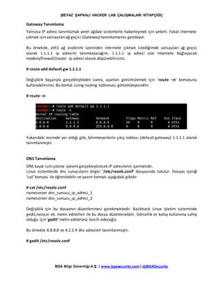 [BEYAZ ŞAPKALI HACKER LAB ÇALIŞMALARI KİTAPÇIĞI]
BGA Bilgi Güvenliği A.Ş. | www.bgasecurity.com | @BGASecurity
Gateway Tanımlama
Yalnızca IP adresi tanımlamak yerel ağdaki sistemlerle haberleşmek için yeterli. Fakat internete
çıkmak için varsayılan ağ geçici (Gateway) tanımlamamız gerekiyor.
Bu örnekde, eth1 ağ arabirimi üzerinden internete çıkmak istediğimde varsayılan ağ geçici
olarak 1.1.1.1 ip adresini tanımlayacağım. 1.1.1.1 ip adresi size internete bağlayacak
modem/firewall/router ip adresi olarak düşünebilirsiniz.
# route add default gw 1.1.1.1
Değişiklik başarıyla gerçekleştikden sonra, ayarları görüntülemek için ‘route –n’ komutunu
kullanabilirsiniz. Bu komut sizing routing tablonuzu görüntüleyecektir.
# route –n
Yukarıdaki resimde yer aldığı gibi, bilinmeyenlerin çıkış noktası (default gateway) 1.1.1.1 olarak
tanımlanmıştır.
DNS Tanımlama
DNS kaydı isimçözme işlevini gerçekleştirecek IP adreslerini içermelidir.
Linux sistemlerde dns sunucuların bilgisi ‘/etc/resolv.conf’ dosyasında tutulur. Dosyas içeriği
‘cat’ komutu ile öğrenilebilir ve yazım formatı aşağıdaki gibidir
# cat /etc/resolv.conf
nameserver dns_sunucu_ip_adresi_1
nameserver dns_sunucu_ip_adresi_2
Değişiklik için bu dosyanın düzenlenmesi gerekmektedir. Backtrack Linux işletim sisteminde
gedit,nano,vi vb. metin editörleri ile bu dosya düzenlenebilir. Görsellik ve kolay kullanıma sahip
olduğu için ‘gedit’ metin editörünü tercih edeceğiz.
Bu örnekte 8.8.8.8 ve 4.2.2.4 dns adresleri tanımlanmıştır.
# gedit /etc/resolv.conf
 