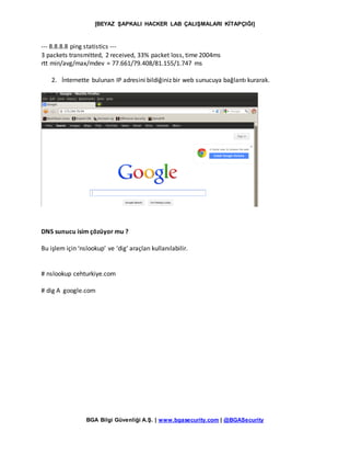 [BEYAZ ŞAPKALI HACKER LAB ÇALIŞMALARI KİTAPÇIĞI]
BGA Bilgi Güvenliği A.Ş. | www.bgasecurity.com | @BGASecurity
--- 8.8.8.8 ping statistics ---
3 packets transmitted, 2 received, 33% packet loss, time 2004ms
rtt min/avg/max/mdev = 77.661/79.408/81.155/1.747 ms
2. İnternette bulunan IP adresini bildiğiniz bir web sunucuya bağlantı kurarak.
DNS sunucu isim çözüyor mu ?
Bu işlem için ‘nslookup’ ve ‘dig’ araçları kullanılabilir.
# nslookup cehturkiye.com
# dig A google.com
 