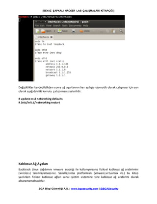 [BEYAZ ŞAPKALI HACKER LAB ÇALIŞMALARI KİTAPÇIĞI]
BGA Bilgi Güvenliği A.Ş. | www.bgasecurity.com | @BGASecurity
Değişiklikler kaydedildikden sonra ağ ayarlarının her açılışta otomotik olarak çalışması için son
olarak aşağıdaki iki komutu çalıştırmanız yeterlidir.
# update-rc.d networking defaults
# /etc/init.d/networking restart
Kablosuz Ağ Ayaları
Backtrack Linux dağıtımını vmware aracılığı ile kullanıyorsanız fiziksel kablosuz ağ arabirimini
(wireless) tanımlayamazsınız. Sanallaştırma platformları (vmware,virtualbox vb.) bu kitap
yazılırken fiziksel kablosuz ağları sanal işletim sistemine yine kablosuz ağ arabirimi olarak
aktaramamaktadırlar.
 