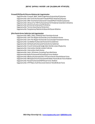 [BEYAZ ŞAPKALI HACKER LAB ÇALIŞMALARI KİTAPÇIĞI]
BGA Bilgi Güvenliği A.Ş. | www.bgasecurity.com | @BGASecurity
Firewall/IPS/İçerikFiltreme AtlatmaLab Uygulamaları
UygulamaAdı: Firewall,WAF,SaldırıEngellemeSistemi Keşif Çalışması
UygulamaAdı: SSH Tüneli KullanarakFirewall/IPS/CFAtlatmaÇalışması
UygulamaAdı: DNS Tünelleme KullanarakFirewall/IPS/CFAtlatmaÇalışması
UygulamaAdı: Ultrasurf ve TOR KullanarakİçerikFiltreleme SistemleriniAtlatma
UygulamaAdı: Şifreleme KullanarakIPSAtlatma
UygulamaAdı: Tersine Kanal AçmaYöntemleri
UygulamaAdı: ParçalanmışPaketlerleGüvenlikDuvarıAtlatma
Şifre Parola Kırma Saldırıları Lab Uygulamaları
UygulamaAdı: MD5, SHA1, SSHA512 Hasli ParolalarıKırmak
UygulamaAdı: JohnThe RipperKullanarakLinux ParolalarınıKırma
UygulamaAdı: JohnThe RipperKullanarak Cisco/JuniperParolalarınıKırma
UygulamaAdı: Cain&Abel KullanarakParolaKırmaSaldırıları
UygulamaAdı: OclHashcatKullanarakParolaKırma Saldırıları
UygulamaAdı: Crunch Kullanarakİsteğe Göre SözlükListesi Oluşturma
UygulamaAdı: InternettenSözlük Listeleri İndirme
UygulamaAdı: InternettenHashArama
UygulamaAdı: Hash, Şifreleme,EncodingTipini Belirleme
UygulamaAdı:Hydra KullanarakOnline Brute Force Atakları
UygulamaAdı: MedusaKullanarakSSH,FTP Servislerine YönelikBrute Force
UygulamaAdı: MetasploitAux KullanarakWindowsParolaBrute Force Atakları
UygulamaAdı: Ncrack KullanarakRDPBrute Force Atakları
UygulamaAdı: HTTP Basic AuthKorumalıSitelere YönelikBrute Force
 