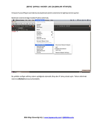 [BEYAZ ŞAPKALI HACKER LAB ÇALIŞMALARI KİTAPÇIĞI]
BGA Bilgi Güvenliği A.Ş. | www.bgasecurity.com | @BGASecurity
Vmware Fusion/Playerüzerinde kurulubacktrackişletimsistemimizile ilgili bazıtemel ayarlar:
Backtrack sisteme bridge moddaIPadresi aldırmak;
Bu şekilde configre edilmiş sistem açıldığında otomatik dhcp den IP almış olarak açılır. Tekrar aldırılmak
istenirse dhclientkomutukullanılabilir;
 