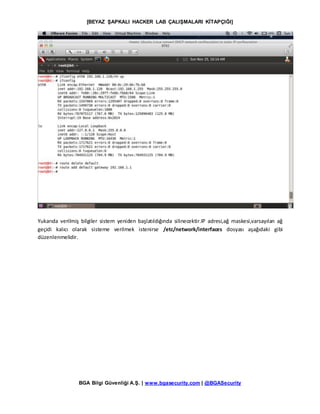 [BEYAZ ŞAPKALI HACKER LAB ÇALIŞMALARI KİTAPÇIĞI]
BGA Bilgi Güvenliği A.Ş. | www.bgasecurity.com | @BGASecurity
Yukarıda verilmiş bilgiler sistem yeniden başlatıldığında silinecektir.IP adresi,ağ maskesi,varsayılan ağ
geçidi kalıcı olarak sisteme verilmek istenirse /etc/network/interfaces dosyası aşağıdaki gibi
düzenlenmelidir.
 
