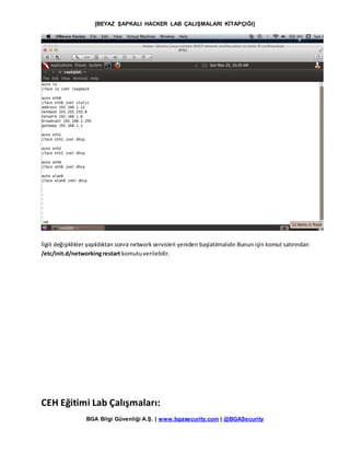 [BEYAZ ŞAPKALI HACKER LAB ÇALIŞMALARI KİTAPÇIĞI]
BGA Bilgi Güvenliği A.Ş. | www.bgasecurity.com | @BGASecurity
İlgili değişiklikler yapıldıktan sonra network servisleri yeniden başlatılmalıdır.Bunun için komut satırından
/etc/init.d/networkingrestart komutuverilebilir.
CEH Eğitimi Lab Çalışmaları:
 