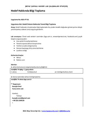 [BEYAZ ŞAPKALI HACKER LAB ÇALIŞMALARI KİTAPÇIĞI]
BGA Bilgi Güvenliği A.Ş. | www.bgasecurity.com | @BGASecurity
Hedef Hakkında Bilgi Toplama
Uygulama No: BGA-PT-01
Uygulama Adı: Hedef Sistem Hakkında Temel Bilgi Toplama
Amaç: Hedef hakkında iz bırakmadan bilgi toplamaktır.Bu yüzden hedefe doğrudan gitmek yerine dolaylı
yollarla(whois,robtext.com) sorgulargönderilir.
Lab senaryosu: Örnek web witeleri üzerinden (bga.com.tr, networkpentest.net, facebook.com) çeşitli
bilgilersorgulanacaktır:
● Site sahibi firma/kişi belirleme
● Yönetici epostaadresinitespitetme
● Telefonve adresbilgisi bulma
● Domainbaşlangıç-bitişsüresi belirleme
● ipadresi aralığı
KullanılanAraçlar:
● Whois
● Robtex.com
Adımlar:
1. whoiskomutununsorgulaması(kurulumu/değilmi)
root@bt:~# dpkg -l | grep whois
ii whois 5.0.0ubuntu3 an intelligentwhoisclient
2. Komutsatırından whoisile bilgitoplama
root@bt:~# whois bga.com.tr
** Registrant:
Huzeyfe Onal
Yunusemre cad.
Istanbul,
Türkiye
huzeyfe.onal@gmail.com
+ 90-532-2104118-
+
 