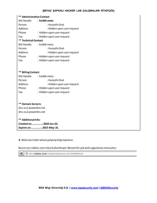 [BEYAZ ŞAPKALI HACKER LAB ÇALIŞMALARI KİTAPÇIĞI]
BGA Bilgi Güvenliği A.Ş. | www.bgasecurity.com | @BGASecurity
** Administrative Contact:
NICHandle : ho564-metu
Person : Huzeyfe Onal
Address : Hiddenuponuserrequest
Phone : Hiddenuponuserrequest
Fax : Hiddenuponuserrequest
** Technical Contact:
NICHandle : ho564-metu
Person : Huzeyfe Onal
Address : Hiddenuponuserrequest
Phone : Hiddenuponuserrequest
Fax : Hiddenuponuserrequest
** BillingContact:
NICHandle : ho564-metu
Person : Huzeyfe Onal
Address : Hiddenuponuserrequest
Phone : Hiddenuponuserrequest
Fax : Hiddenuponuserrequest
** Domain Servers:
dns-eu1.powerdns.net
dns-eu2.powerdns.net
** Additional Info:
Created on..............:2010-Jun-01.
Expires on..............:2015-May-31.
3. Webüzerindenwhoisçalıştırıpbilgi toplama:
Bununiçin robtex.comsitesi kullanılmıştır.Benzeri birçokwebuygulamasımevcuttur.
 