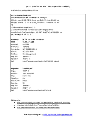 [BEYAZ ŞAPKALI HACKER LAB ÇALIŞMALARI KİTAPÇIĞI]
BGA Bilgi Güvenliği A.Ş. | www.bgasecurity.com | @BGASecurity
4. Whoisile ipadresi aralığıbelirleme:
sh-3.2# pingfacebook.com
PINGfacebook.com(66.220.152.16): 56 data bytes
64 bytesfrom66.220.152.16: icmp_seq=0ttl=237 time=343.563 ms
64 bytesfrom66.220.152.16: icmp_seq=1ttl=237 time=166.164 ms
^C
--- facebook.compingstatistics ---
2 packetstransmitted,2packetsreceived,0.0% packetloss
round-tripmin/avg/max/stddev=166.164/254.863/343.563/88.699 ms
sh-3.2# whois66.220.152.16
NetRange: 66.220.144.0 - 66.220.159.255
CIDR: 66.220.144.0/20
OriginAS: AS32934
NetName: TFBNET3
NetHandle: NET-66-220-144-0-1
Parent: NET-66-0-0-0-0
NetType: DirectAssignment
RegDate: 2009-02-13
Updated: 2012-02-24
Ref: http://whois.arin.net/rest/net/NET-66-220-144-0-1
OrgName: Facebook,Inc.
OrgId: THEFA-3
Address: 1601 WillowRd.
City: MenloPark
StateProv: CA
PostalCode: 94025
Country: US
RegDate: 2004-08-11
Updated: 2012-04-17
Ref: http://whois.arin.net/rest/org/THEFA-3
Ek Kaynaklar:
● http://www.oissg.org/wiki/index.php?title=Passive_Information_Gathering
● http://www.technicalinfo.net/papers/PassiveInfoPart1.html
● http://www.technicalinfo.net/papers/PassiveInfoPart2.html
 