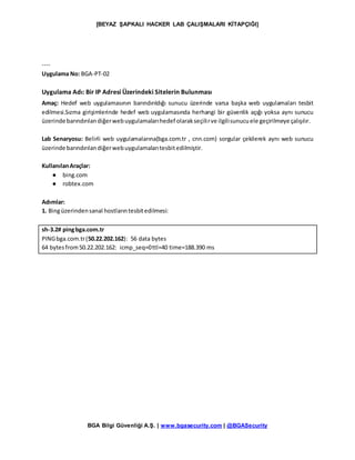 [BEYAZ ŞAPKALI HACKER LAB ÇALIŞMALARI KİTAPÇIĞI]
BGA Bilgi Güvenliği A.Ş. | www.bgasecurity.com | @BGASecurity
----
Uygulama No: BGA-PT-02
Uygulama Adı: Bir IP Adresi Üzerindeki Sitelerin Bulunması
Amaç: Hedef web uygulamasının barındırıldığı sunucu üzerinde varsa başka web uygulamaları tesbit
edilmesi.Sızma girişimlerinde hedef web uygulamasında herhangi bir güvenlik açığı yoksa aynı sunucu
üzerinde barındırılandiğerwebuygulamalarıhedef olarakseçilirve ilgilisunucuele geçirilmeye çalışılır.
Lab Senaryosu: Belirli web uygulamalarına(bga.com.tr , cnn.com) sorgular çekilerek aynı web sunucu
üzerinde barındırılandiğerwebuygulamalarıtesbitedilmiştir.
KullanılanAraçlar:
● bing.com
● robtex.com
Adımlar:
1. Bingüzerindensanal hostlarıntesbitedilmesi:
sh-3.2# pingbga.com.tr
PINGbga.com.tr(50.22.202.162): 56 data bytes
64 bytesfrom50.22.202.162: icmp_seq=0ttl=40 time=188.390 ms
 