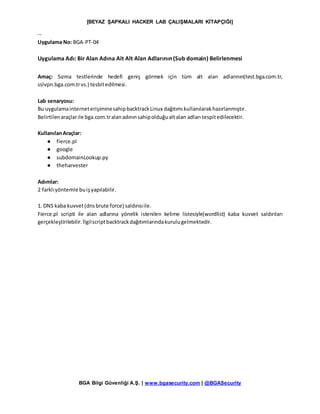 [BEYAZ ŞAPKALI HACKER LAB ÇALIŞMALARI KİTAPÇIĞI]
BGA Bilgi Güvenliği A.Ş. | www.bgasecurity.com | @BGASecurity
--
Uygulama No: BGA-PT-04
Uygulama Adı: Bir Alan Adına Ait Alt Alan Adlarının (Sub domain) Belirlenmesi
Amaç: Sızma testlerinde hedefi geniş görmek için tüm alt alan adlarının(test.bga.com.tr,
sslvpn.bga.com.trvs.) tesbitedilmesi.
Lab senaryosu:
Bu uygulamainterneterişiminesahipbacktrackLinux dağıtımı kullanılarakhazırlanmıştır.
Belirtilenaraçlarile bga.com.tralanadınınsahipolduğualtalan adları tespitedilecektir.
KullanılanAraçlar:
● fierce.pl
● google
● subdomainLookup.py
● theharvester
Adımlar:
2 farklıyöntemle buişyapılabilir.
1. DNS kaba kuvvet(dnsbrute force) saldırısıile.
Fierce.pl scripti ile alan adlarına yönelik istenilen kelime listesiyle(wordlist) kaba kuvvet saldırıları
gerçekleştirilebilir.İlgilscriptbacktrackdağıtımlarındakurulugelmektedir.
 