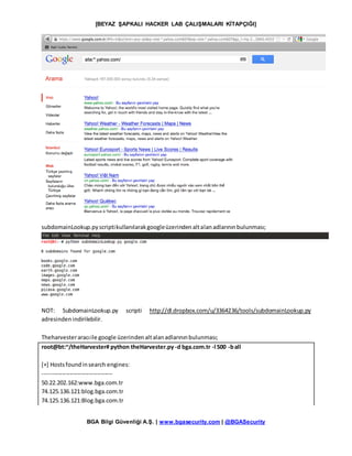 [BEYAZ ŞAPKALI HACKER LAB ÇALIŞMALARI KİTAPÇIĞI]
BGA Bilgi Güvenliği A.Ş. | www.bgasecurity.com | @BGASecurity
subdomainLookup.pyscriptikullanılarakgoogleüzerindenaltalanadlarınınbulunması;
NOT: SubdomainLookup.py scripti http://dl.dropbox.com/u/3364236/tools/subdomainLookup.py
adresindenindirilebilir.
Theharvesteraracıile google üzerindenaltalanadlarınınbulunması;
root@bt:~/theHarvester# python theHarvester.py -d bga.com.tr -l 500 -ball
[+] Hostsfoundinsearch engines:
------------------------------------
50.22.202.162:www.bga.com.tr
74.125.136.121:blog.bga.com.tr
74.125.136.121:Blog.bga.com.tr
 