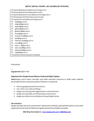 [BEYAZ ŞAPKALI HACKER LAB ÇALIŞMALARI KİTAPÇIĞI]
BGA Bilgi Güvenliği A.Ş. | www.bgasecurity.com | @BGASecurity
[*] SearchingBingemail addressesfrombga.com.tr
[*] ExtractingemailsfromBingsearchresults...
[*] SearchingYahooforemail addressesfrombga.com.tr
[*] ExtractingemailsfromYahoosearchresults...
[*] Located14 email addressesforbga.com.tr
[*] bilgi@bga.com.tr
[*] cdogru@bga.com.tr
[*] egitim@bga.com.tr
[*] galkan@bga.com.tr
[*] gbeksen@bga.com.tr
[*] honal@bga.com.tr
[*] huzeyfe.onal@bga.com.tr
[*] kktc@bga.com.tr
[*] mehmet.ince@bga.com.tr
[*] oucar@bga.com.tr
[*] ozan.u...@bga.com.tr
[*] ozan.ucar@bga.com.tr
[*] siberkamp@bga.com.tr
[*] sigak@bga.com.tr
[*] Auxiliarymoduleexecutioncompleted
Ek Kaynaklar:
---
Uygulama No: BGA-PT-06
Uygulama Adı: Google Arama Motoru Kullanarak Bilgi Toplama
Amaç:Google arama motoru üzerinden zayıf hedef sistemlerin bulunması ve hedef sistem hakkında
hassasbigiler(kullanıcıadı,parola,yedekveritabanlarıvs.) toplamak.
 Gelişmişgoogleoperatorlerininkullanımı
 site,intitle,inurl,index.of,filetype…
 Google üzerindengüvenlikaçığıbarındırsan sistemleri bulma
 Google üzerindenSQLi,LFI,RFIbarındırsansistembulma
 Google üzerindenkurumve ülkelere aithassasbilgileri bulma
Lab senaryosu:
Google üzerinden özel arama parametreleri açıklanacak ve ardından çeşitli güvenlik açıklarını içeren web
uygulamalarıtesbitedilecek.Hedef webuygulamalarındahassasbilgileraranacaktır.
 