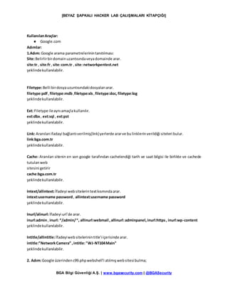 [BEYAZ ŞAPKALI HACKER LAB ÇALIŞMALARI KİTAPÇIĞI]
BGA Bilgi Güvenliği A.Ş. | www.bgasecurity.com | @BGASecurity
KullanılanAraçlar:
● Google.com
Adımlar:
1.Adım: Google arama parametrelerinintanıtılması:
Site:Belirlirbirdomainuzantısındaveyadomainde arar.
site:tr , site:fr, site:com.tr ,site: networkpentest.net
şeklindekullanılabilir.
Filetype:Belli birdosyauzuntısındakidosyalarıarar.
filetype:pdf ,filetype:mdb,filetype:xls,filetype:doc, filetype:log
şeklindekullanılabilir.
Ext: Filetype ileaynıamaçlakullanılır.
ext:dbx, ext:sql , ext:pst
şeklindekullanılabilir.
Link: Aranılanifadayi bağlantıverilmiş(link)yerlerde ararve bulinklerinverildiği siteleri bulur.
link:bga.com.tr
şeklindekullanılabilir.
Cache: Aranılan sitenin en son google tarafından cachelendiği tarih ve saat bilgisi ile birlikte ve cachede
tutulanweb
sitesini getirir
cache:bga.com.tr
şeklindekullanılabilir.
Intext/allintext:İfadeyi websitelerintextkısmındaarar.
intext:username password , allintext:username password
şeklindekullanılabilir.
Inurl/alinurl:İfadeyi url’de arar.
inurl:admin, inurl: “/admin/“, allinurl:webmail ,allinurl:adminpanel,inurl:https, inurl:wp-content
şeklindekullanılabilir.
Intitle/allintitle:İfadeyiwebsitelerinintitle’ıiçerisinde arar.
intitle:”NetworkCamera” ,intitle:"WJ-NT104Main"
şeklindekullanılabilir.
2. Adım:Google üzerindenc99.phpwebshell’I atılmışwebsitesibulma;
 