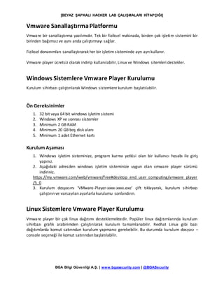 [BEYAZ ŞAPKALI HACKER LAB ÇALIŞMALARI KİTAPÇIĞI]
BGA Bilgi Güvenliği A.Ş. | www.bgasecurity.com | @BGASecurity
Vmware SanallaştırmaPlatformu
Vmware bir sanallaştırma yazılımıdır. Tek bir fiziksel makinada, birden çok işletim sistemini bir
birinden bağımsız ve aynı anda çalıştırmayı sağlar.
Fiziksel donanımları sanallaştırarak her bir işletim sisteminde ayrı ayrı kullanır.
Vmware player ücretsiz olarak indirip kullanılabilir. Linux ve Windows sitemleri destekler.
Windows Sistemlere Vmware Player Kurulumu
Kurulum sihirbazı çalıştırılarak Windows sistemlere kurulum başlatılabilir.
Ön Gereksinimler
1. 32 bit veya 64 bit windows işletim sistemi
2. Windows XP ve sonrası sistemler
3. Minimum 2 GB RAM
4. Minimum 20 GB boş disk alanı
5. Minimum 1 adet Ethernet kartı
Kurulum Aşaması
1. Windows işletim sisteminize, program kurma yetkisi olan bir kullanıcı hesabı ile giriş
yapınız.
2. Aşağıdaki adresden windows işletim sisteminize uygun olan vmware player sürümü
indiriniz.
https://my.vmware.com/web/vmware/free#desktop_end_user_computing/vmware_player
/5_0
3. Kurulum dosyasını ‘VMware-Player-xxxx-xxxx.exe’ çift tıklayarak, kurulum sihirbazı
çalıştırın ve varsayılan ayarlarla kurulumu sonlandırın.
Linux Sistemlere Vmware Player Kurulumu
Vmware player bir çok linux dağıtımı desteklemektedir. Popüler linux dağıtımlarında kurulum
sihirbazı grafik arabirimden çalıştırılarak kurulum tamamlanabilir. Redhat Linux gibi bazı
dağıtımlarda komut satırından kurulum yapmanız gerekebilir. Bu durumda kurulum dosyası –
console seçeneği ile komut satırından başlatılabilir.
 
