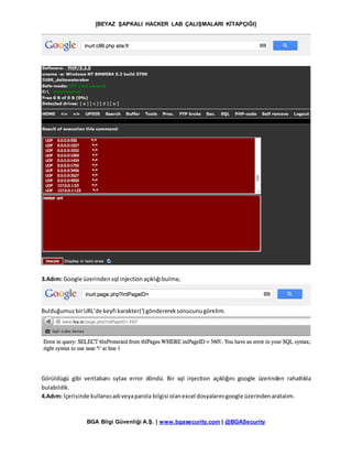 [BEYAZ ŞAPKALI HACKER LAB ÇALIŞMALARI KİTAPÇIĞI]
BGA Bilgi Güvenliği A.Ş. | www.bgasecurity.com | @BGASecurity
3.Adım: Google üzerindensql injectionaçıklığıbulma;
BulduğumuzbirURL’de keyfi karakter(‘) gönderereksonucunugörelim.
Görüldügü gibi veritabanı sytax error döndü. Bir sql injection açıklığını google üzerinden rahatlıkla
bulabildik.
4.Adım: İçerisinde kullanıcıadıveyaparola bilgisi olanexcel dosyalarınıgoogle üzerindenaratalım.
 