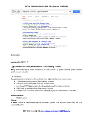 [BEYAZ ŞAPKALI HACKER LAB ÇALIŞMALARI KİTAPÇIĞI]
BGA Bilgi Güvenliği A.Ş. | www.bgasecurity.com | @BGASecurity
Ek Kaynaklar:
---
Uygulama No:BGA-PT-07
Uygulama Adı: ShodanHq Arama Motoru KullanarakBilgi Toplama
Amaç: Belli bölgelerde (Ip adresi aralıklarında,ülke,şehir,kurum v.b) güvenlik zafiyeti içeren sistemleri
belirlemek içinkullanılır.
Lab senaryosu:
Bu uygulamainterneterişiminesahipbacktrackLinux dağıtımıkullanılarakhazırlanmıştır.
● Çindeki Uzakmasaüstüportu(3389) açık olan sistemler
● Türkiyede bursailindeki 3389 portu açık olansistemler
● AmerikadaHTTP-80portu üzerindendefaultkullanıcıadı/şifresi olansistemler
● 212.0.0.0/8 alt ağındaki sshservisi açık olansistemler
● İzmirdeki TürkTelekomIPadreslerinde3389 portu açık olan sistemlertesbitedilecektir.
KullanılanAraçlar:
 Shodanhq.com
Adımlar:
1. Adım: Shodan ile ülke bazında açıklıklar bulunabilir..Çindeki Uzak masaüstü portu(3389) açık olan
sistemleri bulalım:
 