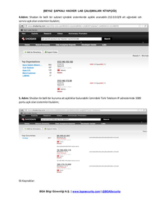 [BEYAZ ŞAPKALI HACKER LAB ÇALIŞMALARI KİTAPÇIĞI]
BGA Bilgi Güvenliği A.Ş. | www.bgasecurity.com | @BGASecurity
4.Adım: Shodan ile belli bir subnet içindeki sistemlerde açıklık aranabilir.212.0.0.0/8 alt ağındaki ssh
servisi açıkolansistemleri bulalım;
5. Adım: Shodan ile belli bir kuruma ait açıklıklar bulunabilir.İzmirdeki Türk Telekom IP adreslerinde 3389
portu açık olansistemleri bulalım;
Ek Kaynaklar:
 