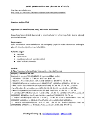 [BEYAZ ŞAPKALI HACKER LAB ÇALIŞMALARI KİTAPÇIĞI]
BGA Bilgi Güvenliği A.Ş. | www.bgasecurity.com | @BGASecurity
http://www.shodanhq.com
http://blog.bga.com.tr/2011/04/pentest-calsmalarnda-shodanhq-arama.html
---
Uygulama No:BGA-PT-08
Uygulama Adı: Hedef Sisteme Ait Ağ Haritasının Belirlenmesi
Amaç: Hedef sistem önünde bulunan ağ ve güvenlik cihazlarının belirlenmesi, hedef sisteme giden ağ
yolununbelirlenmesi.
Lab senaryosu:
Sızma testlerinin en önemli adımlarından biri olan ağ keşif çalışmaları hedef sistemlere ait temel ağ ve
güvenliksistemlerinibelirlemekiçinkullanılabilir.
KullanılanAraçlar:
● traceroute
● tcptraceroute
● visual traceroute(webüzerindensiteler)
● serversniff(websitesinden)
Adımlar:
1. Adım:Traceroute kullanarakhedef sistemegidenyollarınbelirlenmesi
root@bt:/# traceroute cnn.com
tracerouteto cnn.com(157.166.226.26), 30 hopsmax,60 byte packets
1 192.168.1.1 (192.168.1.1) 77.405 ms 86.273 ms 90.461 ms
2 95.14.64.1.dynamic.ttnet.com.tr(95.14.64.1) 122.016 ms 134.480 ms 148.268 ms
3 81.212.77.117.static.turktelekom.com.tr (81.212.77.117) 161.810 ms 174.458 ms 187.620 ms
4 hlkli-3-2-hlkli-3-1.turktelekom.com.tr(81.212.219.230) 201.898 ms 214.546 ms 227.409 ms
5 v-col-1-acbdm-2-1.turktelekom.com.tr(212.156.140.41) 301.013 ms 316.116 ms 327.398 ms
6 xe-8-1-2.edge5.Frankfurt1.Level3.net(212.162.4.89) 354.105 ms 115.438 ms 171.476 ms
7 vlan70.csw2.Frankfurt1.Level3.net (4.69.154.126) 196.026 ms vlan60.csw1.Frankfurt1.Level3.net
(4.69.154.62) 201.490 msvlan70.csw2.Frankfurt1.Level3.net(4.69.154.126) 220.738 ms
8 ae-61-61.ebr1.Frankfurt1.Level3.net (4.69.140.1) 224.008 ms ae-71-71.ebr1.Frankfurt1.Level3.net
(4.69.140.5) 236.881 ms ae-91-91.ebr1.Frankfurt1.Level3.net(4.69.140.13) 252.313 ms
9 ae-48-48.ebr2.Paris1.Level3.net (4.69.143.146) 266.143 ms ae-45-45.ebr2.Paris1.Level3.net
(4.69.143.134) 279.268 ms ae-46-46.ebr2.Paris1.Level3.net(4.69.143.138) 297.170 ms
 