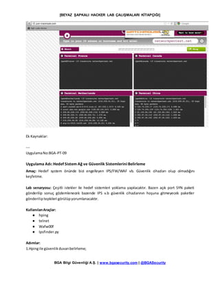 [BEYAZ ŞAPKALI HACKER LAB ÇALIŞMALARI KİTAPÇIĞI]
BGA Bilgi Güvenliği A.Ş. | www.bgasecurity.com | @BGASecurity
Ek Kaynaklar:
---
UygulamaNo:BGA-PT-09
Uygulama Adı: Hedef Sistem Ağ ve Güvenlik Sistemlerini Belirleme
Amaç: Hedef system önünde bizi engelleyen IPS/FW/WAF vb. Güvenlik cihazları olup olmadığını
keşfetme.
Lab senaryosu: Çeşitli istekler ile hedef sistemleri yoklama yapılacaktır. Bazen açık port SYN paketi
gönderilip sonuç gözlemlenecek bazende IPS v.b güvenlik cihazlarının hoşuna gitmeyecek paketler
gönderiliptepkileri görülüpyorumlanacaktır.
KullanılanAraçlar:
● hping
● telnet
● Wafw00f
● Ipsfinder.py
Adımlar:
1.Hpingile güvenlikduvarıbelirleme;
 