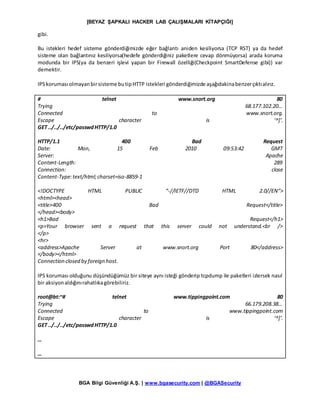 [BEYAZ ŞAPKALI HACKER LAB ÇALIŞMALARI KİTAPÇIĞI]
BGA Bilgi Güvenliği A.Ş. | www.bgasecurity.com | @BGASecurity
gibi.
Bu istekleri hedef sisteme gönderdiğimizde eğer bağlantı aniden kesiliyorsa (TCP RST) ya da hedef
sisteme olan bağlantınız kesiliyorsa(hedefe gönderdiğiniz paketlere cevap dönmüyorsa) arada koruma
modunda bir IPS(ya da benzeri işlevi yapan bir Firewall özelliği(Checkpoint SmartDefense gibi)) var
demektir.
IPSkoruması olmayanbirsisteme butipHTTP istekleri gönderdiğimizde aşağıdakinabenzerçıktıalırız.
# telnet www.snort.org 80
Trying 68.177.102.20…
Connected to www.snort.org.
Escape character is ‘^]’.
GET ../../../etc/passwdHTTP/1.0
HTTP/1.1 400 Bad Request
Date: Mon, 15 Feb 2010 09:53:42 GMT
Server: Apache
Content-Length: 289
Connection: close
Content-Type:text/html;charset=iso-8859-1
<!DOCTYPE HTML PUBLIC “-//IETF//DTD HTML 2.0//EN”>
<html><head>
<title>400 Bad Request</title>
</head><body>
<h1>Bad Request</h1>
<p>Your browser sent a request that this server could not understand.<br />
</p>
<hr>
<address>Apache Server at www.snort.org Port 80</address>
</body></html>
Connection closed by foreign host.
IPS koruması olduğunu düşündüğümüz bir siteye aynı isteği gönderip tcpdump ile paketleri izlersek nasıl
bir aksiyonaldığınırahatlıkagörebiliriz.
root@bt:~# telnet www.tippingpoint.com 80
Trying 66.179.208.38…
Connected to www.tippingpoint.com
Escape character is ‘^]’.
GET ../../../etc/passwdHTTP/1.0
…
…
 