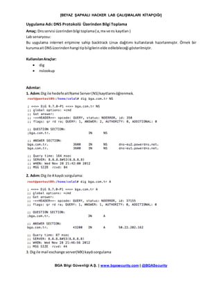 [BEYAZ ŞAPKALI HACKER LAB ÇALIŞMALARI KİTAPÇIĞI]
BGA Bilgi Güvenliği A.Ş. | www.bgasecurity.com | @BGASecurity
Uygulama Adı: DNS Protokolü Üzerinden Bilgi Toplama
Amaç: Dnsservisi üzerindenbilgi toplama( a,mx ve ns kayıtları )
Lab senaryosu:
Bu uygulama internet erişimine sahip backtrack Linux dağıtımı kullanılarak hazırlanmıştır. Örnek bir
kurumaait DNSüzerindenhangi tipbilgilerinelde edilebileceği gösterilmiştir.
KullanılanAraçlar:
 dig
 nslookup
Adımlar:
1. Adım:Dig ile hedefeaitName Server(NS) kayıtlarınıöğrenmek.
2. Adım:Dig ile A kaydı sorgulama:
3. Dig ile mail exchange server(MX) kaydısorgulama
 