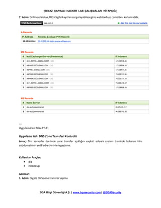 [BEYAZ ŞAPKALI HACKER LAB ÇALIŞMALARI KİTAPÇIĞI]
BGA Bilgi Güvenliği A.Ş. | www.bgasecurity.com | @BGASecurity
7. Adım:Online olarakA,MX,NSgibi kayıtlarısorgulayabileceginizwebtoolhup.comsitesi kullanılabilir.
---
UygulamaNo:BGA-PT-11
Uygulama Adı: DNS Zone Transferi Kontrolü
Amaç: Dns serverlar üzerinde zone transfer açıklığını exploit ederek system üzerinde bulunan tüm
subdomainleri ve IPadreslerini elegeçirme.
KullanılanAraçlar:
 dig
 nslookup
Adımlar:
1. Adım:Dig ile DNSzone transferyapma
 