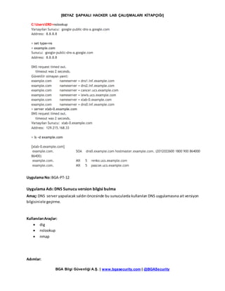 [BEYAZ ŞAPKALI HACKER LAB ÇALIŞMALARI KİTAPÇIĞI]
BGA Bilgi Güvenliği A.Ş. | www.bgasecurity.com | @BGASecurity
Uygulama No: BGA-PT-12
Uygulama Adı: DNS Sunucu version bilgisi bulma
Amaç: DNS server yapıalacak saldırı öncesinde bu sunucularda kullanılan DNS uygulamasına ait versiyon
bilgisiniele geçirme.
KullanılanAraçlar:
 dig
 nslookup
 nmap
Adımlar:
 