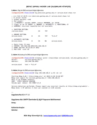 [BEYAZ ŞAPKALI HACKER LAB ÇALIŞMALARI KİTAPÇIĞI]
BGA Bilgi Güvenliği A.Ş. | www.bgasecurity.com | @BGASecurity
1.Adım : Dig ile DNSversiyonbilgisi öğrenme
2. Adım:Nslookupile DNSversiyonbilgisiöğrenme
3. Adım:Nmap ile DNSversiyonöğrenme;
---
Uygulama No:BGA-PT-13
Uygulama Adı: SMTP Üzerinden İç Ağ IP Yapısının Belirlenmesi
Amaç:
KullanılanAraçlar:
Adımlar:
 