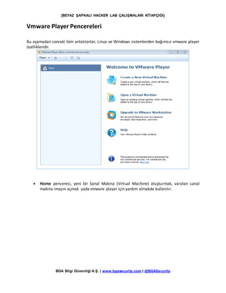 [BEYAZ ŞAPKALI HACKER LAB ÇALIŞMALARI KİTAPÇIĞI]
BGA Bilgi Güvenliği A.Ş. | www.bgasecurity.com | @BGASecurity
Vmware Player Pencereleri
Bu aşamadan sonraki tüm anlatılanlar, Linux ve Windows sistemlerden bağımsız vmware player
özellikleridir.
 Home penceresi, yeni bir Sanal Makina (Virtual Machine) oluşturmak, varolan sanal
makina imajını açmak yada vmware player için yardım almakda kullanılır.
 