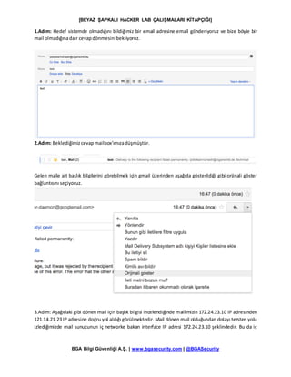 [BEYAZ ŞAPKALI HACKER LAB ÇALIŞMALARI KİTAPÇIĞI]
BGA Bilgi Güvenliği A.Ş. | www.bgasecurity.com | @BGASecurity
1.Adım: Hedef sistemde olmadığını bildiğimiz bir email adresine email gönderiyoruz ve bize böyle bir
mail olmadığınadair cevapdönmesinibekliyoruz.
2.Adım: Beklediğimizcevapmailbox’ımızadüşmüştür.
Gelen maile ait başlık bilgilerini görebilmek için gmail üzerinden aşağıda gösterildiği gibi orjinali göster
bağlantısını seçiyoruz.
3.Adım: Aşağıdaki gibi dönen mail için başlık bilgisi incelendiğinde mailimizin 172.24.23.10 IP adresinden
121.14.21.23 IP adresine doğru yol aldığı görülmektedir. Mail dönen mail olduğundan dolayı tersten yolu
izlediğimizde mail sunucunun iç networke bakan interface IP adresi 172.24.23.10 şeklindedir. Bu da iç
 