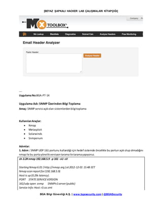 [BEYAZ ŞAPKALI HACKER LAB ÇALIŞMALARI KİTAPÇIĞI]
BGA Bilgi Güvenliği A.Ş. | www.bgasecurity.com | @BGASecurity
---
Uygulama No:BGA-PT-14
Uygulama Adı: SNMP Üzerinden Bilgi Toplama
Amaç: SNMPservisi açıkolan sistemlerdenbilgitoplama
KullanılanAraçlar:
 Nmap
 Metasploit
 Solarwinds
 Snmpenum
Adımlar:
1. Adım : SNMP UDP 161 portunu kullandığı için hedef sistemde öncelikle bu portun açık olup olmadığını
nmapile bu portayönelikversiyontaramaile taramayapıyoruz.
sh-3.2# nmap 192.168.5.9 -p 161 -sU -sV
Starting Nmap 6.01 ( http://nmap.org ) at2012-12-01 15:48 EET
Nmap scan reportfor(192.168.5.9)
Host is up (0.29s latency).
PORT STATE SERVICEVERSION
161/udp open snmp SNMPv1server(public)
Service Info:Host:r3.ca.smt
 