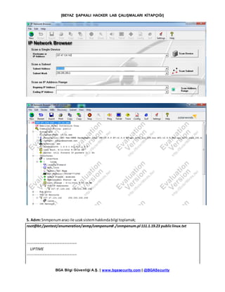 [BEYAZ ŞAPKALI HACKER LAB ÇALIŞMALARI KİTAPÇIĞI]
BGA Bilgi Güvenliği A.Ş. | www.bgasecurity.com | @BGASecurity
5. Adım:Snmpenumaracı ile uzaksistemhakkındabilgi toplamak;
root@bt:/pentest/enumeration/snmp/snmpenum#./snmpenum.pl 111.1.19.23 publiclinux.txt
----------------------------------------
UPTIME
----------------------------------------
 