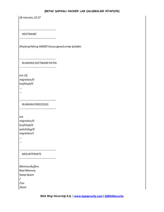 [BEYAZ ŞAPKALI HACKER LAB ÇALIŞMALARI KİTAPÇIĞI]
BGA Bilgi Güvenliği A.Ş. | www.bgasecurity.com | @BGASecurity
18 minutes,22.57
----------------------------------------
HOSTNAME
----------------------------------------
ZhejiangYidong-MXZ87.hezuo.ppvod.snmp-iptables
----------------------------------------
RUNNINGSOFTWAREPATHS
----------------------------------------
init [3]
migration/0
ksoftirqd/0
….
….
----------------------------------------
RUNNINGPROCESSES
----------------------------------------
init
migration/0
ksoftirqd/0
watchdog/0
migration/1
….
….
----------------------------------------
MOUNTPOINTS
----------------------------------------
Memory Buffers
Real Memory
Swap Space
/
/sys
/boot
 