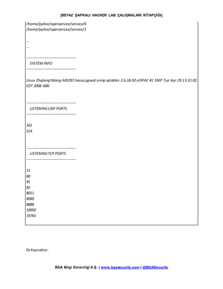 [BEYAZ ŞAPKALI HACKER LAB ÇALIŞMALARI KİTAPÇIĞI]
BGA Bilgi Güvenliği A.Ş. | www.bgasecurity.com | @BGASecurity
/home/pplive/openservice/service/0
/home/pplive/openservice/service/1
…
…
----------------------------------------
SYSTEM INFO
----------------------------------------
Linux ZhejiangYidong-MXZ87.hezuo.ppvod.snmp-iptables 2.6.18-92.el5PAE #1 SMP Tue Apr 29 13:31:02
EDT 2008 i686
----------------------------------------
LISTENINGUDP PORTS
----------------------------------------
161
514
----------------------------------------
LISTENINGTCP PORTS
----------------------------------------
21
80
81
82
8011
8080
8888
10050
19765
Ek Kaynaklar:
 