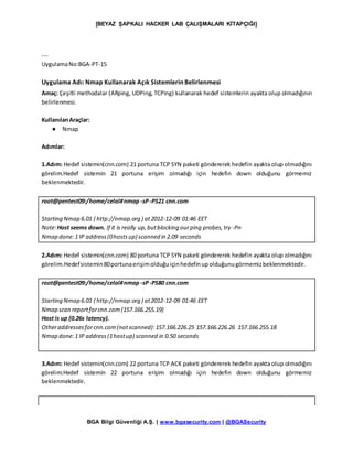 [BEYAZ ŞAPKALI HACKER LAB ÇALIŞMALARI KİTAPÇIĞI]
BGA Bilgi Güvenliği A.Ş. | www.bgasecurity.com | @BGASecurity
---
UygulamaNo:BGA-PT-15
Uygulama Adı: Nmap Kullanarak Açık Sistemlerin Belirlenmesi
Amaç: Çeşitli methodalar (ARping, UDPing, TCPing) kullanarak hedef sistemlerin ayakta olup olmadığının
belirlenmesi.
KullanılanAraçlar:
● Nmap
Adımlar:
1.Adım: Hedef sistemin(cnn.com) 21 portuna TCP SYN paketi göndererek hedefin ayakta olup olmadığını
görelim.Hedef sistemin 21 portuna erişim olmadığı için hedefin down olduğunu görmemiz
beklenmektedir.
root@pentest09:/home/celal#nmap -sP-PS21 cnn.com
Starting Nmap 6.01 ( http://nmap.org ) at2012-12-09 01:46 EET
Note:Host seems down. If it is really up,butblocking ourping probes,try -Pn
Nmap done:1 IP address(0hostsup) scanned in 2.09 seconds
2.Adım: Hedef sistemin(cnn.com) 80 portuna TCP SYN paketi göndererek hedefin ayakta olup olmadığını
görelim.Hedefsistemin80portunaerişimolduğuiçinhedefinupolduğunugörmemizbeklenmektedir.
root@pentest09:/home/celal#nmap -sP-PS80 cnn.com
Starting Nmap 6.01 ( http://nmap.org ) at2012-12-09 01:46 EET
Nmap scan reportforcnn.com(157.166.255.19)
Host is up (0.26s latency).
Otheraddressesforcnn.com(notscanned):157.166.226.25 157.166.226.26 157.166.255.18
Nmap done:1 IP address(1hostup) scanned in 0.50 seconds
3.Adım: Hedef sistemin(cnn.com) 22 portuna TCP ACK paketi göndererek hedefin ayakta olup olmadığını
görelim.Hedef sistemin 22 portuna erişim olmadığı için hedefin down olduğunu görmemiz
beklenmektedir.
 