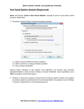 [BEYAZ ŞAPKALI HACKER LAB ÇALIŞMALARI KİTAPÇIĞI]
BGA Bilgi Güvenliği A.Ş. | www.bgasecurity.com | @BGASecurity
Yeni Sanal İşletim Sistemi Oluşturmak
Home menüsünden ‘Create a New Virtual Machine’ seçeneği ile yeni bir sanal işletim sistemi
kurulumu başlatılabilir.
1. İlk adımda, kurulacak işletim sisteminin kaynağı seçilmeldir.
1.1. İşletim sistemi CD ROM aracılığı ile seçilebilir.
1.2. İşletim sisteminin .iso dosyası diskden seçilebilir.
1.3. Veya sonraya ertelenebilir.
Vmware Player, Windows ve bazı popüler Linux dağıtımları için kurulum tipini otomotik
algılayabilmektedir ve kolay kurulum sihirbazı ile devam etmektedir. Seçim yapıldıkdan sonra
‘Next’ seçeneği ile sonraki adıma geçilir.
2. Windows 7 kurulumunu algıladı ve kolay kurulum sihirbazını başlattı. Burada lisans bilgileri
ve windows bilgileri tamamlanarak hızlı kurulum başlatılabilir. Bu aşadaman sonra Windows
7 kurulum ile ilgili ek bir soru ile karşılaşmayacaksınız.
 