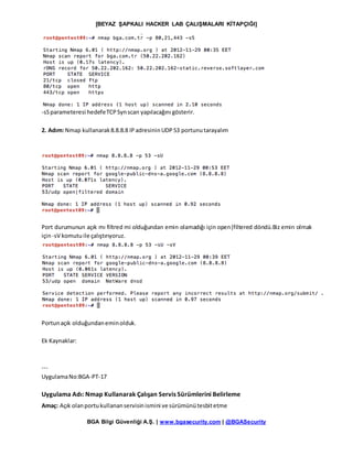 [BEYAZ ŞAPKALI HACKER LAB ÇALIŞMALARI KİTAPÇIĞI]
BGA Bilgi Güvenliği A.Ş. | www.bgasecurity.com | @BGASecurity
-sSparameteresi hedefeTCPSynscan yapılacağını gösterir.
2. Adım:Nmap kullanarak8.8.8.8 IPadresininUDP53 portunutarayalım
Port durumunun açık mı filtred mi olduğundan emin olamadığı için open|filtered döndü.Biz emin olmak
için-sV komutuile çalıştırıyoruz.
Portunaçık olduğundaneminolduk.
Ek Kaynaklar:
---
UygulamaNo:BGA-PT-17
Uygulama Adı: Nmap Kullanarak Çalışan Servis Sürümlerini Belirleme
Amaç: Açık olanportukullananservisinismini ve sürümünütesbitetme
 