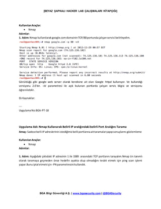 [BEYAZ ŞAPKALI HACKER LAB ÇALIŞMALARI KİTAPÇIĞI]
BGA Bilgi Güvenliği A.Ş. | www.bgasecurity.com | @BGASecurity
KullanılanAraçlar:
 Nmap
Adımlar:
1. Adım:Nmap kullanılarakgoogle.comdomaininTCP/80portundaçalışanservisi belirleyelim.
Görüldüğü gibi google web server olarak kendisine ait olan Google httpd kullanıyor. Ve kullandığı
versiyonu 2.0’dır. -sV parametresi ile açık bulunan portlarda çalışan servis bilgisi ve versiyonu
öğrenilebilir.
Ek Kaynaklar:
---
UygulamaNo:BGA-PT-18
Uygulama Adı: Nmap Kullanarak Belirli IP aralığındaki belirli Port Aralığını Tarama
Amaç: Sadece belli IPadreslerininistediğimizbelli portlarınaaittaramalaryapıpsonuçlarını gözlemleme
KullanılanAraçlar:
 Nmap
Adımlar:
1. Adım: Aşağıdaki çıktıdaki IP adresinin 1 ile 3389 arasındaki TCP portlarını tarayalım.Nmap ön tanımlı
olarak taramaya geçmeden önce hedefin ayakta olup olmadığını tesbit etmek için ping scan işlemi
yapar.Bunuiptal etmekiçin -PN parametresini kullandık.
 