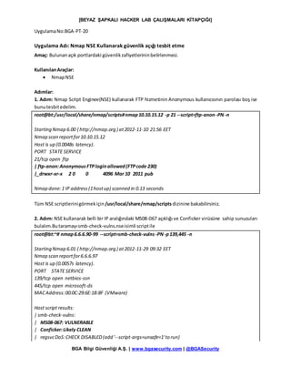 [BEYAZ ŞAPKALI HACKER LAB ÇALIŞMALARI KİTAPÇIĞI]
BGA Bilgi Güvenliği A.Ş. | www.bgasecurity.com | @BGASecurity
UygulamaNo:BGA-PT-20
Uygulama Adı: Nmap NSE Kullanarak güvenlik açığı tesbit etme
Amaç: Bulunanaçık portlardaki güvenlikzafiyetlerininbelirlenmesi.
KullanılanAraçlar:
 NmapNSE
Adımlar:
1. Adım: Nmap Script Enginee(NSE) kullanarak FTP hizmetinin Anonymous kullanıcısının parolası boş ise
bunutesbitedelim.
root@bt:/usr/local/share/nmap/scripts#nmap10.10.15.12 -p 21 --script=ftp-anon-PN-n
Starting Nmap 6.00 ( http://nmap.org ) at2012-11-10 21:56 EET
Nmap scan reportfor10.10.15.12
Host is up (0.0048s latency).
PORT STATE SERVICE
21/tcp open ftp
| ftp-anon:AnonymousFTPloginallowed(FTPcode 230)
|_drwxr-xr-x 2 0 0 4096 Mar 10 2011 pub
Nmap done:1 IP address(1hostup) scanned in 0.13 seconds
Tüm NSE scriptlerinigörmekiçin/usr/local/share/nmap/scripts dizinine bakabilirsiniz.
2. Adım: NSE kullanarak belli bir IP aralığındaki MS08-067 açıklığı ve Conficker virüsüne sahip sunucuları
bulalım.Butaramayısmb-check-vulns.nseisimli scriptile
root@bt:~# nmap6.6.6.90-99 --script=smb-check-vulns-PN-p139,445 -n
Starting Nmap 6.01 ( http://nmap.org ) at2012-11-29 09:32 EET
Nmap scan reportfor6.6.6.97
Host is up (0.0057s latency).
PORT STATE SERVICE
139/tcp open netbios-ssn
445/tcp open microsoft-ds
MACAddress:00:0C:29:6E:1B:8F (VMware)
Host script results:
| smb-check-vulns:
| MS08-067: VULNERABLE
| Conficker:Likely CLEAN
| regsvcDoS:CHECK DISABLED(add '--script-args=unsafe=1'to run)
 